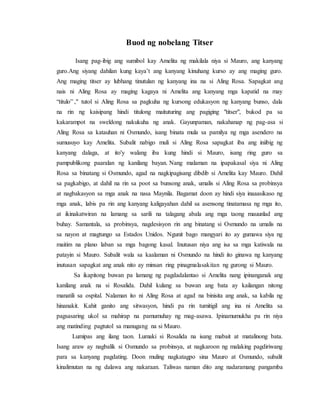 Buod ng nobelang Titser
Isang pag-ibig ang sumibol kay Amelita ng makilala niya si Mauro, ang kanyang
guro.Ang siyang dahilan kung kaya’t ang kanyang kinuhang kurso ay ang maging guro.
Ang maging titser ay lubhang tinutulan ng kanyang ina na si Aling Rosa. Sapagkat ang
nais ni Aling Rosa ay maging kagaya ni Amelita ang kanyang mga kapatid na may
“titulo” ," tutol si Aling Rosa sa pagkuha ng kursong edukasyon ng kanyang bunso, dala
na rin ng kaisipang hindi titulong maituturing ang pagiging "titser", bukod pa sa
kakarampot na sweldong nakukuha ng anak. Gayunpaman, nakahanap ng pag-asa si
Aling Rosa sa katauhan ni Osmundo, isang binata mula sa pamilya ng mga asendero na
sumusuyo kay Amelita. Subalit nabigo muli si Aling Rosa sapagkat iba ang iniibig ng
kanyang dalaga, at ito'y walang iba kung hindi si Mauro, isang ring guro sa
pampublikong paaralan ng kanilang bayan. Nang malaman na ipapakasal siya ni Aling
Rosa sa binatang si Osmundo, agad na nagkipagisang dibdib si Amelita kay Mauro. Dahil
sa pagkabigo, at dahil na rin sa poot sa bunsong anak, umalis si Aling Rosa sa probinsya
at nagbakasyon sa mga anak na nasa Maynila. Bagamat doon ay hindi siya inaaasikaso ng
mga anak, labis pa rin ang kanyang kaligayahan dahil sa asensong tinatamasa ng mga ito,
at ikinakatwiran na lamang sa sarili na talagang abala ang mga taong mauunlad ang
buhay. Samantala, sa probinsya, nagdesisyon rin ang binatang si Osmundo na umalis na
sa nayon at magtungo sa Estados Unidos. Ngunit bago mangyari ito ay gumawa siya ng
maitim na plano laban sa mga bagong kasal. Inutusan niya ang isa sa mga katiwala na
patayin si Mauro. Subalit wala sa kaalaman ni Osmundo na hindi ito ginawa ng kanyang
inutusan sapagkat ang anak nito ay minsan ring pinagmalasakitan ng gurong si Mauro.
Sa ikapitong buwan pa lamang ng pagdadalantao si Amelita nang ipinanganak ang
kanilang anak na si Rosalida. Dahil kulang sa buwan ang bata ay kailangan nitong
manatili sa ospital. Nalaman ito ni Aling Rosa at agad na binisita ang anak, sa kabila ng
hinanakit. Kahit ganito ang sitwasyon, hindi pa rin tumitigil ang ina ni Amelita sa
pagsasaring ukol sa mahirap na pamumuhay ng mag-asawa. Ipinamumukha pa rin niya
ang matinding pagtutol sa manugang na si Mauro.
Lumipas ang ilang taon. Lumaki si Rosalida na isang mabait at matalinong bata.
Isang araw ay nagbalik si Osmundo sa probinsya, at nagkaroon ng malaking pagdiriwang
para sa kanyang pagdating. Doon muling nagkatagpo sina Mauro at Osmundo, subalit
kinalimutan na ng dalawa ang nakaraan. Taliwas naman dito ang nadaramang pangamba
 
