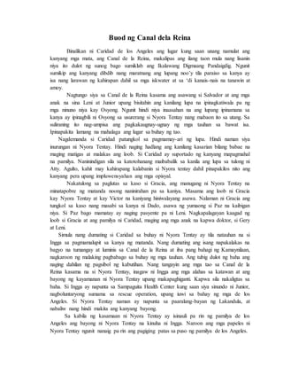 Buod ng Canal dela Reina
Binalikan ni Caridad de los Angeles ang lugar kung saan unang namulat ang
kanyang mga mata, ang Canal de la Reina, makalipas ang ilang taon mula nang lisanin
niya ito dulot ng sunog bago sumiklab ang Ikalawang Digmaang Pandaigdig. Ngunit
sumikip ang kanyang dibdib nang maratnang ang lupang noo’y tila paraiso sa kanya ay
isa nang larawan ng kahirapan dahil sa mga iskwater at sa ‘di kanais-nais na tanawin at
amoy.
Nagtungo siya sa Canal de la Reina kasama ang asawang si Salvador at ang mga
anak na sina Leni at Junior upang bisitahin ang kanilang lupa na ipinagkatiwala pa ng
mga ninuno niya kay Osyong. Ngunit hindi niya inaasahan na ang lupang ipinamana sa
kanya ay ipinagbili ni Osyong sa usurerang si Nyora Tentay nang mabaon ito sa utang. Sa
suliraning ito nag-umpisa ang pagkakaugnay-ugnay ng mga tauhan sa bawat isa.
Ipinapakita lamang na mahalaga ang lugar sa buhay ng tao.
Nagdemanda si Caridad patungkol sa pagmamay-ari ng lupa. Hindi naman siya
inurungan ni Nyora Tentay. Hindi naging hadlang ang kanilang kasarian bilang babae na
maging matigas at malakas ang loob. Si Caridad ay suportado ng kanyang mapagmahal
na pamilya. Naninindigan sila sa katotohanang maibabalik sa kanila ang lupa sa tulong ni
Atty. Agulto, kahit may kahirapang kalabanin si Nyora tentay dahil pinapakilos nito ang
kanyang pera upang impluwensyahan ang mga opisyal.
Nakatulong sa paglutas sa kaso si Gracia, ang manugang ni Nyora Tentay na
minatapobre ng matanda noong naninirahan pa sa kaniya. Masama ang loob ni Gracia
kay Nyora Tentay at kay Victor na kaniyang hiniwalayang asawa. Nalaman ni Gracia ang
tungkol sa kaso nang masabi sa kanya ni Dado, asawa ng yumaong si Paz na kaibigan
niya. Si Paz bago mamatay ay naging pasyente pa ni Leni. Nagkapalagayan kaagad ng
loob si Gracia at ang pamilya ni Caridad, maging ang mga anak na kapwa doktor, si Gery
at Leni.
Simula nang dumating si Caridad sa buhay ni Nyora Tentay ay tila natauhan na si
Ingga sa pagmamalupit sa kanya ng matanda. Nang dumating ang isang napakalakas na
bagyo na tumangay at luminis sa Canal de la Reina at iba pang bahagi ng Kamaynilaan,
nagkaroon ng malaking pagbabago sa buhay ng mga tauhan. Ang tubig dulot ng baha ang
naging dahilan ng pagsibol ng kabutihan. Nang tangayin ang mga tao sa Canal de la
Reina kasama na si Nyora Tentay, inagaw ni Ingga ang mga alahas sa katawan at ang
bayong ng kayamanan ni Nyora Tentay upang makapaghiganti. Kapwa sila nakaligtas sa
baha. Si Ingga ay napunta sa Sampaguita Health Center kung saan siya sinundo ni Junior,
nagboluntaryong sumama sa rescue operation, upang iuwi sa bahay ng mga de los
Angeles. Si Nyora Tentay naman ay napunta sa paaralang-bayan ng Lakandula, at
nabaliw nang hindi makita ang kanyang bayong.
Sa kabila ng kasamaan ni Nyora Tentay ay isinauli pa rin ng pamilya de los
Angeles ang bayong ni Nyora Tentay na kinuha ni Ingga. Naroon ang mga papeles ni
Nyora Tentay ngunit nanaig pa rin ang pagiging patas sa puso ng pamilya de los Angeles.
 