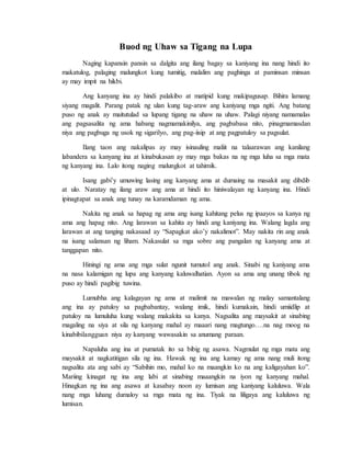 Buod ng Uhaw sa Tigang na Lupa
Naging kapansin pansin sa dalgita ang ilang bagay sa kaniyang ina nang hindi ito
makatulog, palaging malungkot kung tumitig, malalim ang paghinga at paminsan minsan
ay may impit na hikbi.
Ang kanyang ina ay hindi palakibo at matipid kung makipagusap. Bihira lamang
siyang magalit. Parang patak ng ulan kung tag-araw ang kaniyang mga ngiti. Ang batang
puso ng anak ay maitutulad sa lupang tigang na uhaw na uhaw. Palagi niyang namamalas
ang pagsasalita ng ama habang nagmamakinilya, ang pagbabasa nito, pinagmamasdan
niya ang pagbuga ng usok ng sigarilyo, ang pag-iisip at ang pagpatuloy sa pagsulat.
Ilang taon ang nakalipas ay may isinauling maliit na talaarawan ang kanilang
labandera sa kanyang ina at kinabukasan ay may mga bakas na ng mga luha sa mga mata
ng kanyang ina. Lalo itong naging malungkot at tahimik.
Isang gabi’y umuwing lasing ang kanyang ama at dumaing na masakit ang dibdib
at ulo. Naratay ng ilang araw ang ama at hindi ito hiniwalayan ng kanyang ina. Hindi
ipinagtapat sa anak ang tunay na karamdaman ng ama.
Nakita ng anak sa hapag ng ama ang isang kahitang pelus ng ipaayos sa kanya ng
ama ang hapag nito. Ang larawan sa kahita ay hindi ang kaniyang ina. Walang lagda ang
larawan at ang tanging nakasaad ay “Sapagkat ako’y nakalimot”. May nakita rin ang anak
na isang salansan ng liham. Nakasulat sa mga sobre ang pangalan ng kanyang ama at
tanggapan nito.
Hiningi ng ama ang mga sulat ngunit tumutol ang anak. Sinabi ng kaniyang ama
na nasa kalamigan ng lupa ang kanyang kaluwalhatian. Ayon sa ama ang unang tibok ng
puso ay hindi pagibig tuwina.
Lumubha ang kalagayan ng ama at malimit na mawalan ng malay samantalang
ang ina ay patuloy sa pagbabantay, walang imik, hindi kumakain, hindi umiidlip at
patuloy na lumuluha kung walang makakita sa kanya. Nagsalita ang maysakit at sinabing
magaling na siya at sila ng kanyang mahal ay maaari nang magtungo….na nag moog na
kinabibilangguan niya ay kanyang wawasakin sa anumang paraan.
Napaluha ang ina at pumatak ito sa bibig ng asawa. Nagmulat ng mga mata ang
maysakit at nagkatitigan sila ng ina. Hawak ng ina ang kamay ng ama nang muli itong
nagsalita ata ang sabi ay “Sabihin mo, mahal ko na maangkin ko na ang kaligayahan ko”.
Mariing kinagat ng ina ang labi at sinabing maaangkin na iyon ng kanyang mahal.
Hinagkan ng ina ang asawa at kasabay noon ay lumisan ang kaniyang kaluluwa. Wala
nang mga luhang dumaloy sa mga mata ng ina. Tiyak na liligaya ang kaluluwa ng
lumisan.
 