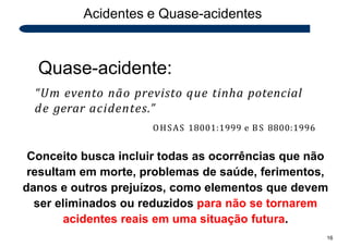 Quase-acidente:
“Um evento não previsto que tinha potencial
de gerar acidentes.”
OHSAS 18001:1999 e BS 8800:1996
Conceito busca incluir todas as ocorrências que não
resultam em morte, problemas de saúde, ferimentos,
danos e outros prejuízos, como elementos que devem
ser eliminados ou reduzidos para não se tornarem
acidentes reais em uma situação futura.
16
Acidentes e Quase-acidentes
 