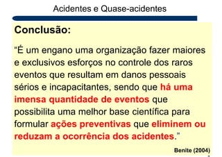 Acidentes e Quase-acidentes
Conclusão:
2
4
“É um engano uma organização fazer maiores
e exclusivos esforços no controle dos raros
eventos que resultam em danos pessoais
sérios e incapacitantes, sendo que há uma
imensa quantidade de eventos que
possibilita uma melhor base científica para
formular ações preventivas que eliminem ou
reduzam a ocorrência dos acidentes.”
Benite (2004)
 