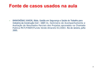 3
Fonte de casos usados na aula
▪ BARKOKÉBAS JUNIOR, Béda. Gestão em Segurança e Saúde do Trabalho para
Indústria da Construção Civil – GSST. In.: Seminário de Acompanhamento e
Avaliação de Resultados Parciais dos Projetos aprovados na Chamada
Pública MCT/FINEP/Fundo Verde-Amarelo 01/2003. Rio de Janeiro, julho
2005.
 