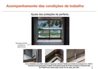 Ajuste das proteções de periferia.
Acompanhamento das condições de trabalho
Revestimento
cerâmico
definitivo
2
9
Fonte: BarkokébasJunior,Béda.GestãoemSegurançaeSaúdedoTrabalhoparaIndústriadaConstruçãoCivil–GSST
.In.:
SemináriodeAcompanhamentoeAvaliaçãodeResultadosParciaisdosProjetosaprovadosnaChamadaPública
MCT/FINEP/Fundo Verde-Amarelo 01/2003. RioDeJaneiro, julho 2005.
 