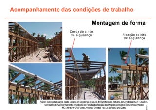 Montagem de forma
Corda do cinto
de segurança
Acompanhamento das condições de trabalho
Fixação do cito
de segurança
2
9
Fonte: BarkokébasJunior,Béda.GestãoemSegurançaeSaúdedoTrabalhoparaIndústriadaConstruçãoCivil–GSST
.In.:
SemináriodeAcompanhamentoeAvaliaçãodeResultadosParciaisdosProjetosaprovadosnaChamadaPública
MCT/FINEP/Fundo Verde-Amarelo 01/2003. RioDeJaneiro, julho 2005.
 