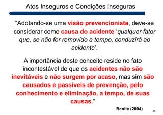 Atos Inseguros e Condições Inseguras
“Adotando-se uma visão prevencionista, deve-se
considerar como causa do acidente ‘qualquer fator
que, se não for removido a tempo, conduzirá ao
acidente’.
A importância deste conceito reside no fato
incontestável de que os acidentes não são
inevitáveis e não surgem por acaso, mas sim são
causados e passíveis de prevenção, pelo
conhecimento e eliminação, a tempo, de suas
causas.”
Benite (2004) 35
 