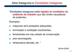 Atos Inseguros e Condições Inseguras
“Condições inseguras estão ligadas às condições do
ambiente de trabalho que são fontes causadoras
de acidentes.
Exemplos:
■ máquinas sem proteções adequadas,
■ iluminação e ventilação insuficientes,
■ ferramentas em mau estado de conservação,
■ piso escorregadio,
■ temperatura elevada, etc .”
Benite (2004)
37
 