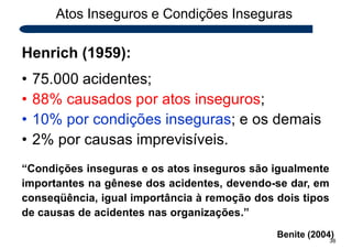 Atos Inseguros e Condições Inseguras
Henrich (1959):
• 75.000 acidentes;
• 88% causados por atos inseguros;
• 10% por condições inseguras; e os demais
• 2% por causas imprevisíveis.
“Condições inseguras e os atos inseguros são igualmente
importantes na gênese dos acidentes, devendo-se dar, em
conseqüência, igual importância à remoção dos dois tipos
de causas de acidentes nas organizações.”
Benite (2004)
38
 