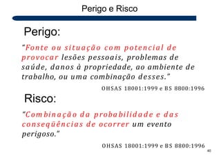 Perigo e Risco
Perigo:
“Fonte ou situação com potencial de
provocar lesões pessoais, problemas de
saúde, danos à propriedade, ao ambiente de
trabalho, ou uma combinação desses.”
OHSAS 18001:1999 e BS 8800:1996
Risco:
“Com bin a çã o d a proba bilid a d e e d a s
conseqüências de ocorrer um evento
perigoso.”
OHSAS 18001:1999 e BS 8800:1996
40
 