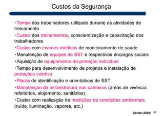 Custos da Segurança
47
Benite (2004)
Tempo dos trabalhadores utilizado durante as atividades de
treinamento
Custos dos treinamentos, conscientização e capacitação dos
trabalhadores
Custos com exames médicos de monitoramento de saúde
Manutenção de equipes de SST e respectivos encargos sociais
Aquisição de equipamento de proteção individual
Tempo para desenvolvimento de projetos e instalação de
proteções coletiva
Placas de identificação e orientativas de SST
Manutenção da infraestrutura nos canteiros (áreas de vivência,
refeitórios, alojamento, sanitários)
Custos com realização de medições de condições ambientais
(ruído, iluminação, vapores, etc.)
 