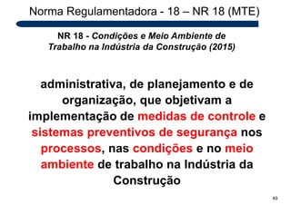 Norma Regulamentadora - 18 – NR 18 (MTE)
NR 18 - Condições e Meio Ambiente de
Trabalho na Indústria da Construção (2015)
administrativa, de planejamento e de
organização, que objetivam a
implementação de medidas de controle e
sistemas preventivos de segurança nos
processos, nas condições e no meio
ambiente de trabalho na Indústria da
Construção
49
 