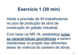 56
Exercício 1 (30 min)
Adote a previsão de 40 trabalhadores
no pico de produção da obra de
construção do galpão industrial.
Com base na NR-18, estabeleça todas
as características geométricas a serem
obedecidas no projeto das diferentes
áreas de vivência do canteiro de obras.
 