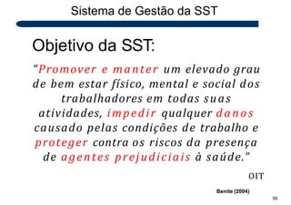 Sistema de Gestão da SST
58
Objetivo da SST:
“Promover e manter um elevado grau
de bem estar físico, mental e social dos
trabalhadores em todas suas
atividades, impedir qualquer danos
causado pelas condições de trabalho e
proteger contra os riscos da presença
de agentes prejudiciais à saúde.”
OIT
Benite (2004)
 