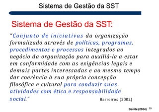 Sistema de Gestão da SST
Sistema de Gestão da SST:
“Conjunto de iniciativas da organização
formalizado através de políticas, programas,
procedimentos e processos integrados ao
negócio da organização para auxiliá-la a estar
em conformidade com as exigências legais e
demais partes interessadas e ao mesmo tempo
dar coerência à sua própria concepção
filosófica e cultural para conduzir suas
atividades com ética e responsabilidade
59
Benite (2004)
s ocial.” Barreiros (2002)
 