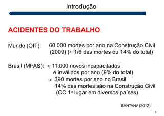 Introdução
ACIDENTES DO TRABALHO
SANTANA (2012)
6
Mundo (OIT): 60.000 mortes por ano na Construção Civil
(2009) ( 1/6 das mortes ou 14% do total)
Brasil (MPAS):  11.000 novos incapacitados
e inválidos por ano (9% do total)
 390 mortes por ano no Brasil
14% das mortes são na Construção Civil
(CC 1o lugar em diversos países)
 