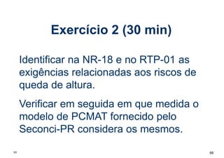 Exercício 2 (30 min)
66
66
Identificar na NR-18 e no RTP-01 as
exigências relacionadas aos riscos de
queda de altura.
Verificar em seguida em que medida o
modelo de PCMAT fornecido pelo
Seconci-PR considera os mesmos.
 