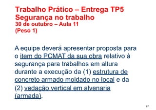 Trabalho Prático – Entrega TP5
Segurança no trabalho
67
30 de outubro – Aula 11
(Peso 1)
A equipe deverá apresentar proposta para
o item do PCMAT da sua obra relativo à
segurança para trabalhos em altura
durante a execução da (1) estrutura de
concreto armado moldado no local e da
(2) vedação vertical em alvenaria
(armada).
 
