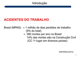 Introdução
ACIDENTES DO TRABALHO
Brasil (MPAS):  1 milhão de dias perdidos de trabalho
(9% do total)
 390 mortes por ano no Brasil
14% das mortes são na Construção Civil
(CC 1o lugar em diversos países)
SANTANA (2012)
7
 