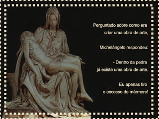 Perguntado sobre como era  criar uma obra de arte, Michelângelo respondeu: - Dentro da pedra  já existe uma obra de arte. Eu apenas tiro  o excesso de mármore! 
