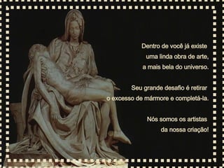 Dentro de você já existe  uma linda obra de arte, a mais bela do universo. Seu grande desafio é retirar  o excesso de mármore e completá-la. Nós somos os artistas  da nossa criação! 