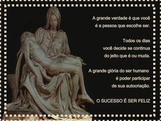 A grande verdade é que você é a pessoa que escolhe ser. Todos os dias você decide se continua do jeito que é ou muda. A grande glória do ser humano  é poder participar de sua autocriação. O SUCESSO É SER FELIZ 