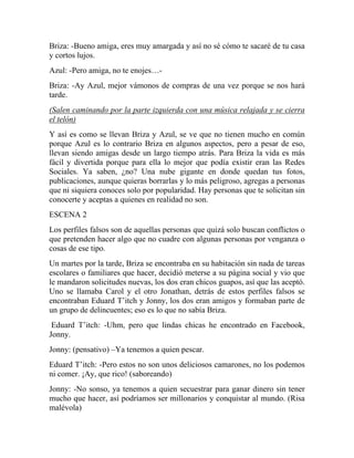Briza: -Bueno amiga, eres muy amargada y así no sé cómo te sacaré de tu casa
y cortos lujos.
Azul: -Pero amiga, no te enojes…-
Briza: -Ay Azul, mejor vámonos de compras de una vez porque se nos hará
tarde.
(Salen caminando por la parte izquierda con una música relajada y se cierra
el telón)
Y así es como se llevan Briza y Azul, se ve que no tienen mucho en común
porque Azul es lo contrario Briza en algunos aspectos, pero a pesar de eso,
llevan siendo amigas desde un largo tiempo atrás. Para Briza la vida es más
fácil y divertida porque para ella lo mejor que podía existir eran las Redes
Sociales. Ya saben, ¿no? Una nube gigante en donde quedan tus fotos,
publicaciones, aunque quieras borrarlas y lo más peligroso, agregas a personas
que ni siquiera conoces solo por popularidad. Hay personas que te solicitan sin
conocerte y aceptas a quienes en realidad no son.
ESCENA 2
Los perfiles falsos son de aquellas personas que quizá solo buscan conflictos o
que pretenden hacer algo que no cuadre con algunas personas por venganza o
cosas de ese tipo.
Un martes por la tarde, Briza se encontraba en su habitación sin nada de tareas
escolares o familiares que hacer, decidió meterse a su página social y vio que
le mandaron solicitudes nuevas, los dos eran chicos guapos, así que las aceptó.
Uno se llamaba Carol y el otro Jonathan, detrás de estos perfiles falsos se
encontraban Eduard T’itch y Jonny, los dos eran amigos y formaban parte de
un grupo de delincuentes; eso es lo que no sabía Briza.
Eduard T’itch: -Uhm, pero que lindas chicas he encontrado en Facebook,
Jonny.
Jonny: (pensativo) –Ya tenemos a quien pescar.
Eduard T’itch: -Pero estos no son unos deliciosos camarones, no los podemos
ni comer. ¡Ay, que rico! (saboreando)
Jonny: -No sonso, ya tenemos a quien secuestrar para ganar dinero sin tener
mucho que hacer, así podríamos ser millonarios y conquistar al mundo. (Risa
malévola)
 