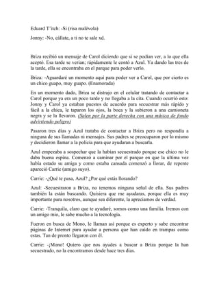 Eduard T’itch: -Si (risa malévola)
Jonny: -No, cállate, a ti no te sale xd.
Briza recibió un mensaje de Carol diciendo que si se podían ver, a lo que ella
aceptó. Esa tarde se verían; rápidamente le contó a Azul. Ya dando las tres de
la tarde, ella se encontraba en el parque para poder verlo.
Briza: -Aguardaré un momento aquí para poder ver a Carol, que por cierto es
un chico guapo, muy guapo. (Enamorada)
En un momento dado, Briza se distrajo en el celular tratando de contactar a
Carol porque ya era un poco tarde y no llegaba a la cita. Cuando ocurrió esto:
Jonny y Carol ya estaban puestos de acuerdo para secuestrar más rápido y
fácil a la chica, le taparon los ojos, la boca y la subieron a una camioneta
negra y se la llevaron. (Salen por la parte derecha con una música de fondo
advirtiendo peligro)
Pasaron tres días y Azul trataba de contactar a Briza pero no respondía a
ninguna de sus llamadas ni mensajes. Sus padres se preocuparon por lo mismo
y decidieron llamar a la policía para que ayudaran a buscarla.
Azul empezaba a sospechar que la habían secuestrado porque ese chico no le
daba buena espina. Comenzó a caminar por el parque en que la última vez
había estado su amiga y como estaba cansada comenzó a llorar, de repente
apareció Carrie (amigo suyo).
Carrie: -¿Qué te pasa, Azul? ¿Por qué estás llorando?
Azul: -Secuestraron a Briza, no tenemos ninguna señal de ella. Sus padres
también la están buscando. Quisiera que me ayudaras, porque ella es muy
importante para nosotros, aunque sea diferente, la apreciamos de verdad.
Carrie: -Tranquila, claro que te ayudaré, somos como una familia. Iremos con
un amigo mío, le sabe mucho a la tecnología.
Fueron en busca de Mono, le llaman así porque es experto y sabe encontrar
páginas de Internet para ayudar a persona que han caído en trampas como
estas. Tan de pronto llegaron con él.
Carrie: -¡Mono! Quiero que nos ayudes a buscar a Briza porque la han
secuestrado, no la encontramos desde hace tres días.
 