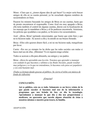 Mono: -Claro que si, ¿tienen alguna idea de qué hacer? Lo mejor sería buscar
amigos de ella en su cuenta personal, yo he escuchado algunos nombres de
secuestradores en línea.
Pasaron los minutos buscando los amigos de Briza en sus cuentas, hasta que
de pronto encontraron al responsable. Como Azul era muy apegada a Briza,
ella tenía también el control de algunas cuentas, dieron con la localización de
los mensaje que le mandaban a Briza y al fin pudieron encontrarla. Asimismo,
los policías que ayudaban a sus padres, se llevaron a los secuestradores.
Azul: -¡Briza, Briza! (gritando emocionada), que bueno que estás bien y que
no te hicieron nada-. Se acercó a ella y la enredó en sus brazos llorando.
Briza: -Ellos sólo quieren dinero fácil, a mí no me hicieron nada, tranquilízate
por favor.
Carrie: -Por eso yo siempre les he dicho que las redes sociales son malas si
haces mal uso de ellas. ¡Mírenme! Yo ni siquiera tengo celular.
Todos se acercan a ella para abrazarla, sus amigos y sus padres.
Briza: -Ahora he aprendido una lección. Tenemos que aprender a manejar
con cuidado lo que hacemos y subimos a las Redes Sociales, puede resultar
muy peligroso y es lo que no entendemos, lo hacemos solo para ser populares
y eso está bastante mal.
(Todos se forman dando gracias al público. Se cierra el telón con música de
fondo de reflexión)
¡Gracias!
CONCLUSIÓN:
Así es público, esto no es todo. Solamente es un breve relato de lo
que puede suceder si hacemos mal uso de la información o
programas que nos brinda de hoy en día la tecnología.
Aprendamos a manejar lo que día a día nos proporcionan y
medirnos, no queremos que suceda alguna situación de éstas a
nosotros mismos o nuestro gran tesoro, la familia.
ADAPTACIÓN:
 