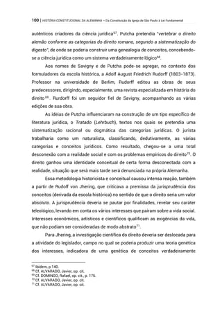 100 | HISTÓRIA CONSTITUCIONAL DA ALEMANHA – Da Constituição da Igreja de São Paulo à Lei Fundamental
autênticos criadores da ciência jurídica67
. Putcha pretendia “vertebrar o direito
alemão conforme as categorias do direito romano, segundo a sistematização do
digesto”, de onde se poderia construir uma genealogia de conceitos, concebendo-
se a ciência jurídica como um sistema verdadeiramente lógico68
.
Aos nomes de Savigny e de Putcha pode-se agregar, no contexto dos
formuladores da escola histórica, a Adolf August Friedrich Rudorff (1803-1873).
Professor na universidade de Berlim, Rudorff editou as obras de seus
predecessores, dirigindo, especialmente, uma revista especializada em história do
direito 69
. Rurdorff foi um seguidor fiel de Savigny, acompanhando as várias
edições de sua obra.
As ideias de Putcha influenciaram na construção de um tipo específico de
literatura jurídica, o Tratado (Lehrbuch), textos nos quais se pretendia uma
sistematização racional ou dogmática das categorias jurídicas. O jurista
trabalharia como um naturalista, classificando, dedutivamente, as várias
categorias e conceitos jurídicos. Como resultado, chegou-se a uma total
desconexão com a realidade social e com os problemas empíricos do direito70
. O
direito ganhou uma identidade conceitual de certa forma desconectada com a
realidade, situação que será mais tarde será denunciada na própria Alemanha.
Essa metodologia historicista e conceitual causou intensa reação, também
a partir de Rudolf von Jhering, que criticava a premissa da jurisprudência dos
conceitos (derivada da escola histórica) no sentido de que o direito seria um valor
absoluto. A jurisprudência deveria se pautar por finalidades, revelar seu caráter
teleológico, levando em conta os vários interesses que pairam sobre a vida social.
Interesses econômicos, artísticos e científicos qualificam as exigências da vida,
que não podiam ser consideradas de modo abstrato71.
Para Jhering, a investigação científica do direito deveria ser deslocada para
a atividade do legislador, campo no qual se poderia produzir uma teoria genética
dos interesses, indicadora de uma genética de conceitos verdadeiramente
67
Ibidem, p.140.
68
Cf. ALVARADO, Javier, op. cit.
69
Cf. DOMINGO, Rafael, op. cit., p. 176.
70
Cf. ALVARADO, Javier, op. cit.
71
Cf. ALVARADO, Javier, op. cit.
 
