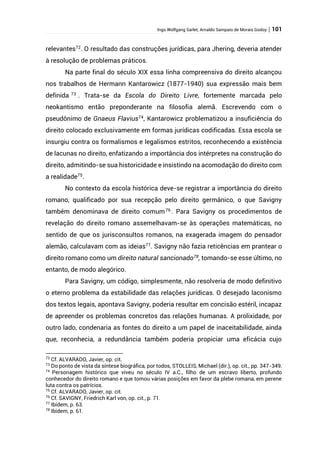 Ingo Wolfgang Sarlet; Arnaldo Sampaio de Morais Godoy | 101
relevantes72
. O resultado das construções jurídicas, para Jhering, deveria atender
à resolução de problemas práticos.
Na parte final do século XIX essa linha compreensiva do direito alcançou
nos trabalhos de Hermann Kantarowicz (1877-1940) sua expressão mais bem
definida 73
. Trata-se da Escola do Direito Livre, fortemente marcada pelo
neokantismo então preponderante na filosofia alemã. Escrevendo com o
pseudônimo de Gnaeus Flavius74
, Kantarowicz problematizou a insuficiência do
direito colocado exclusivamente em formas jurídicas codificadas. Essa escola se
insurgiu contra os formalismos e legalismos estritos, reconhecendo a existência
de lacunas no direito, enfatizando a importância dos intérpretes na construção do
direito, admitindo-se sua historicidade e insistindo na acomodação do direito com
a realidade75
.
No contexto da escola histórica deve-se registrar a importância do direito
romano, qualificado por sua recepção pelo direito germânico, o que Savigny
também denominava de direito comum76
. Para Savigny os procedimentos de
revelação do direito romano assemelhavam-se às operações matemáticas, no
sentido de que os jurisconsultos romanos, na exagerada imagem do pensador
alemão, calculavam com as ideias77
. Savigny não fazia reticências em prantear o
direito romano como um direito natural sancionado78
, tomando-se esse último, no
entanto, de modo alegórico.
Para Savigny, um código, simplesmente, não resolveria de modo definitivo
o eterno problema da estabilidade das relações jurídicas. O desejado laconismo
dos textos legais, apontava Savigny, poderia resultar em concisão estéril, incapaz
de apreender os problemas concretos das relações humanas. A prolixidade, por
outro lado, condenaria as fontes do direito a um papel de inaceitabilidade, ainda
que, reconhecia, a redundância também poderia propiciar uma eficácia cujo
72
Cf. ALVARADO, Javier, op. cit.
73
Do ponto de vista da síntese biográfica, por todos, STOLLEIS, Michael (dir.), op. cit., pp. 347-349.
74
Personagem histórico que viveu no século IV a.C., filho de um escravo liberto, profundo
conhecedor do direito romano e que tomou várias posições em favor da plebe romana, em perene
luta contra os patrícios.
75
Cf. ALVARADO, Javier, op. cit.
76
Cf. SAVIGNY, Friedrich Karl von, op. cit., p. 71.
77
Ibidem, p. 63.
78
Ibidem, p. 61.
 