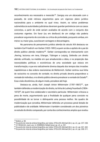102 | HISTÓRIA CONSTITUCIONAL DA ALEMANHA – Da Constituição da Igreja de São Paulo à Lei Fundamental
reconhecimento era necessário e merecido79
. Savigny era um obcecado com o
passado, de onde retirava argumentos para um vigoroso plano jurídico
nacionalista para o ambiente no qual viveu. Assim, os vários problemas
submetidos às autoridades judiciárias deveriam guardar pertinência com os casos
concretos, a partir de onde seriam avaliados de acordo com o conjunto dos
costumes vigentes. Em favor (ou em desfavor) de um código não poderia
prevalecer argumento de concisão ou crítica de prolixidade, porquanto ambas, em
menor ou maior grau, suscitavam vantagens e desvantagens.
No panorama do pensamento jurídico alemão do século XIX destacou-se
também Carl Friedrich von Gerber (1823-1891) a quem se deu o epíteto de o pai do
direito público alemão moderno80
. Gerber correspondeu-se intensamente com
Jhering; lecionou em Iena, Erlanger, Tübingen e Leipzig. Defendia um direito
alemão unificado, na medida em que amadurecida a ideia, e na proporção das
necessidades políticas e econômicas de uma sociedade que estava em
transformação, e que era radicalmente diversa daquela dos tempos das invasões
napoleônicas e das ordens reacionárias de Metternich. Gerber centrou sua linha
de raciocínio no conceito de vontade; no direito privado deveria preponderar a
vontade do indivíduo, e no direito público deveria prevalecer a vontade do Estado81
.
Essa visão dicotômica, de algum modo, prevalece até hoje.
Destaca-se, ainda, Karl Joseph Anton Mittermaier (1787-1867) 82
, que
também defendeu a modernização do direito, na linha de Ludwig Feuerbach (1804-
1872)83
, de quem fora colaborador e secretário particular. Mittermaier criticava a
pena de morte, argumentando que a finalidade de qualquer pena consiste na
possibilidade de se tornar o delinquente uma pessoa melhor. No quadro de
modernização que concebia, Mittermaier defendia um processo penal dotado de
publicidade e de oralidade. Mittermaier é também considerado um dos pioneiros
no estudo do direito comparado, por conta dos conhecimentos amplos que revelou
79
Ibidem, p. 58.
80
Do ponto de vista da síntese biográfica, por todos, STOLLEIS, Michael (dir.), op. cit., pp. 237-238.
81
Cf. REQUEJO, Juan Luis. In: DOMINGO, Rafael (org.), op. cit., p. 331.
82
Do ponto de vista da síntese biográfica, por todos, STOLLEIS, Michael (dir.), op. cit., pp. 441-442.
83
Do ponto de vista da síntese biográfica, por todos, STOLLEIS, Michael (dir.), op. cit., pp. 208-211.
 