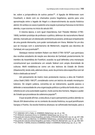 Ingo Wolfgang Sarlet; Arnaldo Sampaio de Morais Godoy | 103
ter, sobre a jurisprudência de outros países 84
. A ligação de Mittermeier com
Feuerbach, e deste com os chamados jovens hegelianos, aponta para uma
aproximação entre o legado de Hegel e o desenvolvimento da escola histórica
alemã. Em ambos os casos é patente uma reação à presença francesa no território
alemão, o que ocorreu no início do século XIX.
À mesma época, e com igual importância, Carl Theodor Welcker (1790-
1869), também protótipo de professor e político, defensor do nacionalismo liberal
alemão, marcado por um destacado sentimento prussiano, ainda que simpatizante
de uma grande Alemanha, com poder centralizado em Viena. Welcker foi um dos
que se insurgiu com o autoritarismo de Metternich, reagindo aos decretos de
Carlsbad, em sua juventude85
.
Destaque merece também Robert von Mohl (1799-1875)86
, que participou
das revoltas estudantis de reação aos decretos de Carlsbad; posteriormente, foi
membro da Assembleia de Frankfurt, ocasião na qual defendeu uma monarquia
constitucional que coordenaria um estado federal com ampla diversidade de
culturas. Mohl notabilizou-se como um dos teóricos do Estado de Direito
(Staatsrecht), tendo sido, ademais disso, autor da primeira obra específica com tal
título e dedicada ao tema87
.
Um pensamento de matriz mais protestante marcou a obra de Friedrich
Julius Stahl (1802-1861)88
, considerado como um teórico do estado monárquico
luterano. De origem judaica, converteu-se ao luteranismo, quando passou a
defender a necessidade de uma organização política e jurídica de fundo ético, com
referência em uma autoridade superior, muito acima dos homens. Negava o poder
do Estado que procedesse da soberania popular89
.
O que se pode afirmar, a esta altura, é que o pensamento jurídico alemão no
Século XIX desenvolveu-se no contexto da escola histórica, na qual pontificaram
Savigny e Putcha. Da escola histórica alcançou-se sofisticada teorização, para a
84
Cf. SÁNCHEZ-OSTJ, Pablo. In: DOMINGO, Rafael (org.), op. cit., p. 106.
85
Cf. PERALES, Ascensión Elvira. In: DOMINGO, Rafael (org.), op. cit., p. 115.
86
Do ponto de vista da síntese biográfica, por todos, STOLLEIS, Michael (dir.), op. cit., pp. 447-448.
87
Cf. LÓPEZ, José Luis Martinez. In: DOMINGO, Rafael (org.), Juristas Universales, op. cit., p. 154.
88
Do ponto de vista da síntese biográfica, por todos, STOLLEIS, Michael (dir.), op. cit., pp. 596-597.
89
Cf. TRUYOL Y SERRA, Antonio e DOMINGO, Rafael. In DOMINGO, Rafael (org.), op. cit., p. 166.
 