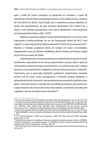 104 | HISTÓRIA CONSTITUCIONAL DA ALEMANHA – Da Constituição da Igreja de São Paulo à Lei Fundamental
qual a tarefa do jurista consistiria na apreensão de conceitos, a partir da
experiência e das fórmulas consagradas romanas, como exigência para o alcance
de uma ciência do direito. Essa fixação com a experiência romana redundou na
escola dos pandectísticas, da qual Bernhard Windscheid (1817-1892)90
foi o
último e mais refinado representante, e de onde se desdobrará a linha positivista
que alcançará Hans Kelsen (1881-1973)91
.
Registre-se que Paul Laband e Georg Jellinek destacaram-se como os mais
importantes constitucionalistas da era da Constituição Alemã de 1871. Paul
Laband92
, o mais respeitável constitucionalista do IIº Reich, foi o jurista da coroa93
.
Manteve a tradição acadêmica alemã de estudar em várias universidades,
frequentando cursos em Breslau, Heidelberg e Berlim. Nasceu em Breslau, capital
da província prussiana da Silésia.
Laband expressou constitucionalmente os ideais de dominação da Prússia.
Inicialmente, especializou-se em temas orçamentários, assunto sobre o qual em
1870 publicou importante artigo, anonimamente, no jornal Kreuzzeitung94
. Laband
discutiu as leis orçamentárias, indagando se teriam natureza formal ou material95
.
Argumentou que a aprovação legislativa qualificaria simplesmente conteúdo
formal à lei de meios. Como consequência, o Executivo poderia flexibilizar a
aplicação das leis do orçamento; não precisaria de autorização do Legislativo para
gastar. Essa tese chamou a atenção das autoridades prussianas, que justificaram
a ação financeira de um Executivo forte. Para Laband, o orçamento aprovado pelo
Legislativo não era vinculativo para o Executivo96
.
90
Do ponto de vista da síntese biográfica, por todos, STOLLEIS, Michael (dir.), op. cit., pp. 672-273.
91
Do ponto de vista da síntese biográfica, por todos, STOLLEIS, Michael (dir.), op. cit., pp. 354-356.
Há também interessante texto publicado no Brasil, sob os auspícios de RODRIGUES JÚNIOR, Otávio
Luis; TOFFOLI, José Antonio Dias. KELSEN, Hans. Autobiografia, Rio de Janeiro: Forense
Universitária, 2011. Tradução de Gabriel Nogueira Dias e de José Ignácio Coelho Mendes Neto.
92
Do ponto de vista da síntese biográfica, por todos, STOLLEIS, Michael (dir.), op. cit., pp. 374-375.
93
SOSA WAGNER, Francisco. Maestros Alemanes del Derecho Público, Madrid: Marcial Pons, 2005,
p. 162.
94
Cf. STOLLEIS, Michael. Public Law in Germany- 1800-1914, New York and Oxford: Berghahn
Books, 2001, p. 323.
95
No Brasil esse assunto foi tratado por Francisco Campos em extenso parecer. Conferir, CAMPOS,
Francisco. Orçamento- sua natureza jurídica. In: CAMPOS, Francisco. Direito Constitucional, Rio de
Janeiro e São Paulo: Freitas Bastos, 1956, pp. 287-310.
96
FOSTER, Nigel; SULE, Satish. German Legal System and Laws, Oxford: Oxford University Press,
2010, p. 30.
 
