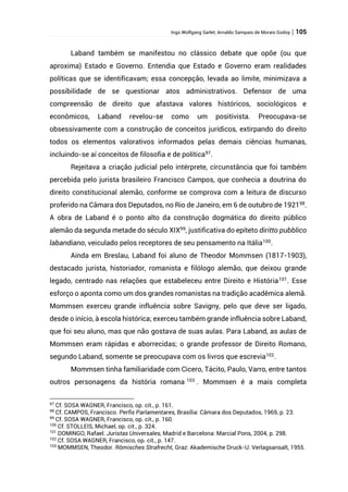 Ingo Wolfgang Sarlet; Arnaldo Sampaio de Morais Godoy | 105
Laband também se manifestou no clássico debate que opõe (ou que
aproxima) Estado e Governo. Entendia que Estado e Governo eram realidades
políticas que se identificavam; essa concepção, levada ao limite, minimizava a
possibilidade de se questionar atos administrativos. Defensor de uma
compreensão de direito que afastava valores históricos, sociológicos e
econômicos, Laband revelou-se como um positivista. Preocupava-se
obsessivamente com a construção de conceitos jurídicos, extirpando do direito
todos os elementos valorativos informados pelas demais ciências humanas,
incluindo-se aí conceitos de filosofia e de política97
.
Rejeitava a criação judicial pelo intérprete, circunstância que foi também
percebida pelo jurista brasileiro Francisco Campos, que conhecia a doutrina do
direito constitucional alemão, conforme se comprova com a leitura de discurso
proferido na Câmara dos Deputados, no Rio de Janeiro, em 6 de outubro de 192198.
A obra de Laband é o ponto alto da construção dogmática do direito público
alemão da segunda metade do século XIX99
, justificativa do epíteto diritto pubblico
labandiano, veiculado pelos receptores de seu pensamento na Itália100
.
Ainda em Breslau, Laband foi aluno de Theodor Mommsen (1817-1903),
destacado jurista, historiador, romanista e filólogo alemão, que deixou grande
legado, centrado nas relações que estabeleceu entre Direito e História101
. Esse
esforço o aponta como um dos grandes romanistas na tradição acadêmica alemã.
Mommsen exerceu grande influência sobre Savigny, pelo que deve ser ligado,
desde o início, à escola histórica; exerceu também grande influência sobre Laband,
que foi seu aluno, mas que não gostava de suas aulas. Para Laband, as aulas de
Mommsen eram rápidas e aborrecidas; o grande professor de Direito Romano,
segundo Laband, somente se preocupava com os livros que escrevia102.
Mommsen tinha familiaridade com Cicero, Tácito, Paulo, Varro, entre tantos
outros personagens da história romana 103
. Mommsen é a mais completa
97
Cf. SOSA WAGNER, Francisco, op. cit., p. 161.
98
Cf. CAMPOS, Francisco. Perfis Parlamentares, Brasília: Câmara dos Deputados, 1969, p. 23.
99
Cf. SOSA WAGNER, Francisco, op. cit., p. 160.
100
Cf. STOLLEIS, Michael, op. cit., p. 324.
101
DOMINGO, Rafael. Juristas Universales, Madrid e Barcelona: Marcial Pons, 2004, p. 298.
102
Cf. SOSA WAGNER, Francisco, op. cit., p. 147.
103
MOMMSEN, Theodor. Römisches Strafrecht, Graz: Akademische Druck-U. Verlagsansalt, 1955.
 