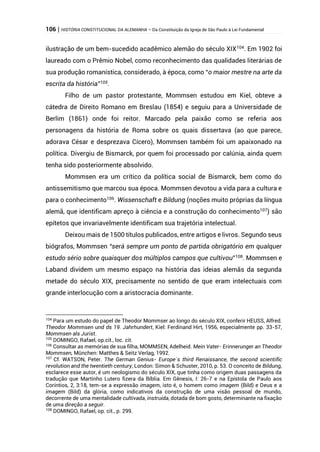 106 | HISTÓRIA CONSTITUCIONAL DA ALEMANHA – Da Constituição da Igreja de São Paulo à Lei Fundamental
ilustração de um bem-sucedido acadêmico alemão do século XIX104
. Em 1902 foi
laureado com o Prêmio Nobel, como reconhecimento das qualidades literárias de
sua produção romanística, considerado, à época, como “o maior mestre na arte da
escrita da história”105
.
Filho de um pastor protestante, Mommsen estudou em Kiel, obteve a
cátedra de Direito Romano em Breslau (1854) e seguiu para a Universidade de
Berlim (1861) onde foi reitor. Marcado pela paixão como se referia aos
personagens da história de Roma sobre os quais dissertava (ao que parece,
adorava César e desprezava Cícero), Mommsen também foi um apaixonado na
política. Divergiu de Bismarck, por quem foi processado por calúnia, ainda quem
tenha sido posteriormente absolvido.
Mommsen era um crítico da política social de Bismarck, bem como do
antissemitismo que marcou sua época. Mommsen devotou a vida para a cultura e
para o conhecimento106
. Wissenschaft e Bildung (noções muito próprias da língua
alemã, que identificam apreço à ciência e a construção do conhecimento107
) são
epítetos que invariavelmente identificam sua trajetória intelectual.
Deixou mais de 1500 títulos publicados, entre artigos e livros. Segundo seus
biógrafos, Mommsen “será sempre um ponto de partida obrigatório em qualquer
estudo sério sobre quaisquer dos múltiplos campos que cultivou”108
. Mommsen e
Laband dividem um mesmo espaço na história das ideias alemãs da segunda
metade do século XIX, precisamente no sentido de que eram intelectuais com
grande interlocução com a aristocracia dominante.
104
Para um estudo do papel de Theodor Mommser ao longo do século XIX, conferir HEUSS, Alfred.
Theodor Mommsen und ds 19. Jahrhundert, Kiel: Ferdinand Hirt, 1956, especialmente pp. 33-57,
Mommsen als Jurist.
105
DOMINGO, Rafael, op.cit., loc. cit.
106
Consultar as memórias de sua filha, MOMMSEN, Adelheid. Mein Vater- Erinnerunger an Theodor
Mommsen, München: Matthes & Seitz Verlag, 1992.
107
Cf. WATSON, Peter. The German Genius- Europe´s third Renaissance, the second scientific
revolution and the twentieth century, London: Simon & Schuster, 2010, p. 53. O conceito de Bildung,
esclarece esse autor, é um neologismo do século XIX, que tinha como origem duas passagens da
tradução que Martinho Lutero fizera da Bíblia. Em Gênesis, I: 26-7 e na Epístola de Paulo aos
Coríntios, 2, 3:18, tem-se a expressão imagem, isto é, o homem como imagem (Bild) e Deus e a
imagem (Bild) da glória, como indicativos da construção de uma visão pessoal de mundo,
decorrente de uma mentalidade cultivada, instruída, dotada de bom gosto, determinante na fixação
de uma direção a seguir.
108
DOMINGO, Rafael, op. cit., p. 299.
 