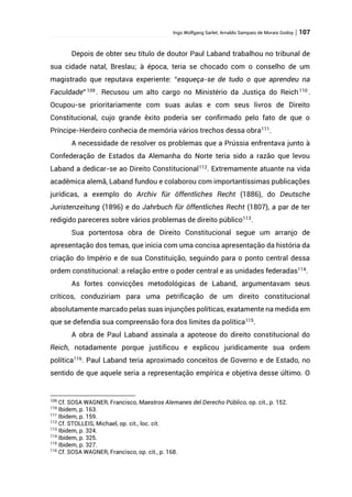 Ingo Wolfgang Sarlet; Arnaldo Sampaio de Morais Godoy | 107
Depois de obter seu título de doutor Paul Laband trabalhou no tribunal de
sua cidade natal, Breslau; à época, teria se chocado com o conselho de um
magistrado que reputava experiente: “esqueça-se de tudo o que aprendeu na
Faculdade” 109
. Recusou um alto cargo no Ministério da Justiça do Reich110
.
Ocupou-se prioritariamente com suas aulas e com seus livros de Direito
Constitucional, cujo grande êxito poderia ser confirmado pelo fato de que o
Príncipe-Herdeiro conhecia de memória vários trechos dessa obra111
.
A necessidade de resolver os problemas que a Prússia enfrentava junto à
Confederação de Estados da Alemanha do Norte teria sido a razão que levou
Laband a dedicar-se ao Direito Constitucional112
. Extremamente atuante na vida
acadêmica alemã, Laband fundou e colaborou com importantíssimas publicações
jurídicas, a exemplo do Archiv für öffentliches Recht (1886), do Deutsche
Juristenzeitung (1896) e do Jahrbuch für öffentliches Recht (1807), a par de ter
redigido pareceres sobre vários problemas de direito público113
.
Sua portentosa obra de Direito Constitucional segue um arranjo de
apresentação dos temas, que inicia com uma concisa apresentação da história da
criação do Império e de sua Constituição, seguindo para o ponto central dessa
ordem constitucional: a relação entre o poder central e as unidades federadas114
.
As fortes convicções metodológicas de Laband, argumentavam seus
críticos, conduziriam para uma petrificação de um direito constitucional
absolutamente marcado pelas suas injunções políticas, exatamente na medida em
que se defendia sua compreensão fora dos limites da política115
.
A obra de Paul Laband assinala a apoteose do direito constitucional do
Reich, notadamente porque justificou e explicou juridicamente sua ordem
política116. Paul Laband teria aproximado conceitos de Governo e de Estado, no
sentido de que aquele seria a representação empírica e objetiva desse último. O
109
Cf. SOSA WAGNER, Francisco, Maestros Alemanes del Derecho Público, op. cit., p. 152.
110
Ibidem, p. 163.
111
Ibidem, p. 159.
112
Cf. STOLLEIS, Michael, op. cit., loc. cit.
113
Ibidem, p. 324.
114
Ibidem, p. 325.
115
Ibidem, p. 327.
116
Cf. SOSA WAGNER, Francisco, op. cit., p. 168.
 