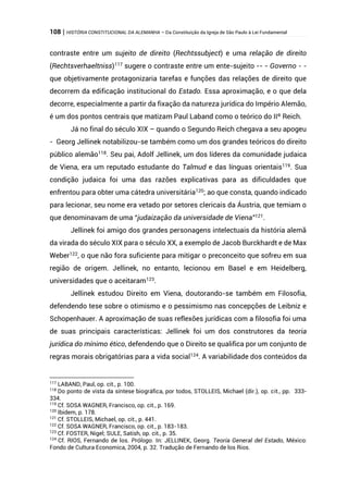 108 | HISTÓRIA CONSTITUCIONAL DA ALEMANHA – Da Constituição da Igreja de São Paulo à Lei Fundamental
contraste entre um sujeito de direito (Rechtssubject) e uma relação de direito
(Rechtsverhaeltniss)117
sugere o contraste entre um ente-sujeito -- - Governo - -
que objetivamente protagonizaria tarefas e funções das relações de direito que
decorrem da edificação institucional do Estado. Essa aproximação, e o que dela
decorre, especialmente a partir da fixação da natureza jurídica do Império Alemão,
é um dos pontos centrais que matizam Paul Laband como o teórico do IIº Reich.
Já no final do século XIX – quando o Segundo Reich chegava a seu apogeu
- Georg Jellinek notabilizou-se também como um dos grandes teóricos do direito
público alemão118
. Seu pai, Adolf Jellinek, um dos líderes da comunidade judaica
de Viena, era um reputado estudante do Talmud e das línguas orientais119
. Sua
condição judaica foi uma das razões explicativas para as dificuldades que
enfrentou para obter uma cátedra universitária120
; ao que consta, quando indicado
para lecionar, seu nome era vetado por setores clericais da Áustria, que temiam o
que denominavam de uma “judaização da universidade de Viena”121
.
Jellinek foi amigo dos grandes personagens intelectuais da história alemã
da virada do século XIX para o século XX, a exemplo de Jacob Burckhardt e de Max
Weber122
, o que não fora suficiente para mitigar o preconceito que sofreu em sua
região de origem. Jellinek, no entanto, lecionou em Basel e em Heidelberg,
universidades que o aceitaram123
.
Jellinek estudou Direito em Viena, doutorando-se também em Filosofia,
defendendo tese sobre o otimismo e o pessimismo nas concepções de Leibniz e
Schopenhauer. A aproximação de suas reflexões jurídicas com a filosofia foi uma
de suas principais características: Jellinek foi um dos construtores da teoria
jurídica do mínimo ético, defendendo que o Direito se qualifica por um conjunto de
regras morais obrigatórias para a vida social124. A variabilidade dos conteúdos da
117
LABAND, Paul, op. cit., p. 100.
118
Do ponto de vista da síntese biográfica, por todos, STOLLEIS, Michael (dir.), op. cit., pp. 333-
334.
119
Cf. SOSA WAGNER, Francisco, op. cit., p. 169.
120
Ibidem, p. 178.
121
Cf. STOLLEIS, Michael, op. cit., p. 441.
122
Cf. SOSA WAGNER, Francisco, op. cit., p. 183-183.
123
Cf. FOSTER, Nigel; SULE, Satish, op. cit., p. 35.
124
Cf. RIOS, Fernando de los. Prólogo. In: JELLINEK, Georg. Teoría General del Estado, México:
Fondo de Cultura Economica, 2004, p. 32. Tradução de Fernando de los Rios.
 