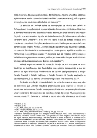 Ingo Wolfgang Sarlet; Arnaldo Sampaio de Morais Godoy | 109
ética decorreria da própria variabilidade do Direito; não haveria uma ética absoluta
e permanente, assim como não haveria também um ordenamento jurídico que se
pretendesse de igual modo absoluto e permanente125
.
Os estudos de Jellinek sobre as concepções de mundo em Leibniz e
Schopenhauer o conduziram à problematização de questões centrais na ética; isto
é, o Direito implicaria uma significação ética e social, de onde derivaria uma noção
de justo, que abominaria o injusto, a iniuria da construção latina, que os alemães
verteram para Unrecht 126
. Seu livro de Teoria Geral do Estado cuidava dos
problemas centrais da disciplina, exatamente como vividos por um expectador da
construção do Império Alemão. Jellinek discutiu o problema da doutrina do Estado,
no contexto de três núcleos epistemológicos convergentes: a política, as ciências
normativas e as ciências causais127
. Entendia que as relações entre Estado e
indivíduo carregavam uma natureza jurídica por intermédio da qual aos indivíduos
o Estado atribuiria precisamente direitos e obrigações128
.
Jellinek expôs os temas do nome do Estado, de sua natureza, de suas
doutrinas de justificação, das finalidades, sua origem, desaparição, a par de
elencar os tipos históricos fundamentais de Estado, designadamente, o antigo
Estado Oriental, o Estado Helênico, o Estado Romano, O Estado Medieval e o
Estado Moderno, à luz de uma tábua cronológica dos fins do século XIX129
.
Território, população, poder do Estado, de onde decorreria a soberania, são
os conceitos que Jellinek reputava preambulares para explicar a função, a
estrutura e as formas de Estado; esses pontos limitam os campos explicativos de
uma Teoria Geral do Estado que se estuda ao longo do século XX, quase que do
mesmo modo 130
. Deve-se a Jellinek a teoria dos três elementos do Estado
125
Ibidem, p. 32.
126
Ibidem, p. 30.
127
JELLINEK, Georg, op. cit., pp. 55-71.
128
Cf. STOLLEIS, Michael, op. cit., p. 442.
129
JELLINEK, Georg, Teoría General del Estado, op. cit., pp. 153-311.
130
Entre os alemães que seguem essa tradição, conferir: KELSEN, Hans. Teoria Geral do Direito e
do Estado, São Paulo: Martins Fontes, 2005, Tradução de Luís Carlos Borges, a partir de uma edição
em inglês. Verificar, especialmente pp. 364-380, relativa ao poder do Estado. A primeira edição
desse estudo de Kelsen é de 1925. HELLER, Hermann. Teoria del Estado, México: Fondo de Cultura
Economica, 1998. Tradução do alemão para o espanhol de Luís Tobío. Heller foi importante
constitucionalista da República de Weimar, forçado a se exilar em 1933, ano de publicação da
primeira edição desse livro. Conferir o primeiro capítulo, que enfatiza a Teoria do Estado como
 