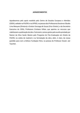 AGRADECIMENTOS
Agradecemos pelo apoio recebido pelo Centro de Estudos Europeus e Alemães
(CDEA), sediado na PUCRS e na UFRGS, na pessoa dos Professores Doutores Cláudia
Lima Marques (Diretora) e Draiton Gonzaga de Souza (Vice-Diretor), e da Secretária
Executiva do CDEA, Professora Cristiane Killian, que aportou os recursos que
viabilizaram a publicação da obra. Outrossim, somos gratos pelo auxílio prestado por
Ramon da Silva Sandi, Mestre pelo Programa de Pós-Graduação em Direito da
PUCRS, na coleta de material e na formatação da obra, além, é claro, da nossa
gratidão para com a Editora Fundação Fênix, na pessoa do Professor Doutor Jair
Tauchen.
 
