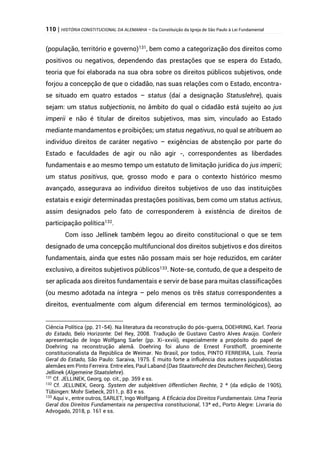 110 | HISTÓRIA CONSTITUCIONAL DA ALEMANHA – Da Constituição da Igreja de São Paulo à Lei Fundamental
(população, território e governo)131
, bem como a categorização dos direitos como
positivos ou negativos, dependendo das prestações que se espera do Estado,
teoria que foi elaborada na sua obra sobre os direitos públicos subjetivos, onde
forjou a concepção de que o cidadão, nas suas relações com o Estado, encontra-
se situado em quatro estados – status (daí a designação Statuslehre), quais
sejam: um status subjectionis, no âmbito do qual o cidadão está sujeito ao jus
imperii e não é titular de direitos subjetivos, mas sim, vinculado ao Estado
mediante mandamentos e proibições; um status negativus, no qual se atribuem ao
indivíduo direitos de caráter negativo – exigências de abstenção por parte do
Estado e faculdades de agir ou não agir -, correspondentes as liberdades
fundamentais e ao mesmo tempo um estatuto de limitação jurídica do jus imperii;
um status positivus, que, grosso modo e para o contexto histórico mesmo
avançado, assegurava ao indivíduo direitos subjetivos de uso das instituições
estatais e exigir determinadas prestações positivas, bem como um status activus,
assim designados pelo fato de corresponderem à existência de direitos de
participação política132
.
Com isso Jellinek também legou ao direito constitucional o que se tem
designado de uma concepção multifuncional dos direitos subjetivos e dos direitos
fundamentais, ainda que estes não possam mais ser hoje reduzidos, em caráter
exclusivo, a direitos subjetivos públicos133
. Note-se, contudo, de que a despeito de
ser aplicada aos direitos fundamentais e servir de base para muitas classificações
(ou mesmo adotada na íntegra – pelo menos os três status correspondentes a
direitos, eventualmente com algum diferencial em termos terminológicos), ao
Ciência Política (pp. 21-54). Na literatura da reconstrução do pós-guerra, DOEHRING, Karl. Teoria
do Estado, Belo Horizonte: Del Rey, 2008. Tradução de Gustavo Castro Alves Araújo. Conferir
apresentação de Ingo Wolfgang Sarler (pp. Xi-xxviii), especialmente a propósito do papel de
Doehring na reconstrução alemã. Doehring foi aluno de Ernest Forsthoff, proeminente
constitucionalista da República de Weimar. No Brasil, por todos, PINTO FERREIRA, Luís. Teoria
Geral do Estado, São Paulo: Saraiva, 1975. É muito forte a influência dos autores juspublicistas
alemães em Pinto Ferreira. Entre eles, Paul Laband (Das Staatsrecht des Deutschen Reiches), Georg
Jellinek (Algemeine Staatslehre).
131
Cf. JELLINEK, Georg, op. cit., pp. 359 e ss.
132
Cf. JELLINEK, Georg. System der subjektiven öffentlichen Rechte, 2 ª (da edição de 1905),
Tübingen: Mohr Siebeck, 2011, p. 83 e ss.
133
Aqui v., entre outros, SARLET, Ingo Wolfgang. A Eficácia dos Direitos Fundamentais. Uma Teoria
Geral dos Direitos Fundamentais na perspectiva constitucional, 13ª ed., Porto Alegre: Livraria do
Advogado, 2018, p. 161 e ss.
 