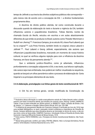 Ingo Wolfgang Sarlet; Arnaldo Sampaio de Morais Godoy | 111
tempo de Jellinek a sua teoria dos direitos subjetivos públicos não correspondia –
pelo menos não de acordo com a concepção da CIA – a direitos fundamentais
propriamente ditos.
A doutrina do direito público alemão, tal como construída durante a
discussão quando da elaboração do texto e durante a vigência da CIA, também
influenciou autores e juspublicistas brasileiros. Tobias Barreto, núcleo da
chamada Escola do Recife, veiculou em escritos e em aulas absolutamente
diferentes do que então se produzia no Brasil, autores como Theodor Mommsen e
Rudolf von Jhering134
. Francisco Campos, já no século XX, citava Paul Laband, que
lia no original135
. Luís Pinto Ferreira, também lendo no original, citava Laband e
Jellinek 136
. Paul Laband e Georg Jellinek, especialmente, são autores que
influenciam juspublicistas brasileiros, marcando um momento de nossa história
cultural, no qual se verificou alguma rejeição para com a influência da doutrina
francesa, em favor do pensamento alemão137
.
Que o ambiente jurídico-filosófico, como já adiantado, influenciou
profundamente a concepção subjacente à CIA, o seu texto, sua leitura e aplicação,
não carece seja mais enfatizada, mas poderá ser melhor visualizada na sequência,
quando se lançará um olhar panorâmico sobre o processo de elaboração da Carta
Imperial e os principais elementos de seu texto.
2.4 A elaboração, promulgação e as linhas gerais do texto constitucional de 1871
A CIA foi, em termos gerais, versão modificada da Constituição da
134
Ilustrativo dessa afirmação é o então avançadíssimo estudo de Tobias Barreto sobre o direito
autoral, com base na doutrina alemã, que estudou em autores como Jhering. Conferir, BARRETO,
Tobias. O que se deve entender por direito autoral. In: BARRETO, Tobias. Estudos de Direito I, Rio
de Janeiro: J. E. Salomon e Sergipe: Editora Diário Oficial, 2012, pp. 278-288.
135
A influência do pensamento alemão em Francisco Campos é verificada em livro de 1918, hoje
uma raridade bibliográfica, no qual o pensador mineiro enfatizava a importância da Filosofia do
Direito. Campos defendia que essa disciplina deveria ser lecionada no termo do curso, e não em
seu início, como se fazia então. CAMPOS, Francisco. Introdução Crítica à Filosofia do Direito, Belo
Horizonte: Imprensa Official do Estado de Minas Geraes, 1918.
136
Entre outros, PINTO FERREIRA, Luís. Princípios do Direito Constitucional Moderno, São Paulo:
RT, 1971.
137
Nesse tema particular, conferir, por todos, FREYRE, Gilberto. Nós e a Europa Germânica, Rio de
Janeiro: Grifo Edições e Instituto Nacional do Livro, 1971.
 