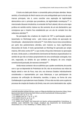 Ingo Wolfgang Sarlet; Arnaldo Sampaio de Morais Godoy | 113
O texto era dado pelo Kaiser e consentido pelos príncipes alemães. Nesse
sentido, a Constituição do Reich nascia com uma ambiguidade que é uma de suas
marcas principais, isto é, como conciliar uma aspiração de legitimidade
democrática com o princípio que prevaleceu, de legitimidade monárquica142
. A
mencionada cláusula introdutória, no entender de Paul Laband, não era uma regra
jurídica em sentido estrito; tratava-se, tão somente, de um ato declaratório, que
consignava que o Império fora estabelecido por um ato de vontade livre dos
soberanos alemães143
.
Na percepção dos criadores do império de 1871 a participação popular
(assentada no Reichstag) seria - pelo menos para efeitos de aprovação da
Constituição - absolutamente irrelevante144
. Com efeito, houve mera concordância
por parte dos parlamentares alemães, sem maiores ou mais significativas
discussões de fundo. O texto apresentado ao Reichtag foi aprovado por ampla
maioria, 230 votos contra 53145
, o que revela a força dos interesses na aprovação
do texto. Ainda assim, o entendimento dominante da literatura especializada é no
sentido de que não se tratava propriamente de uma constituição outorgada, mas
sim, negociada, no âmbito do que também se designou de uma criação
constitucional pactuada, de natureza contratual146
.
Ainda nesse contexto é de se sublinhar que o poder constituinte, de acordo
com o que se depreende do Preâmbulo da CIA, não se encontrava nas mãos da
Nação alemã e nem do Povo, mas sim, nos diversos Estados individualmente
considerados e representados por suas lideranças, e que participaram do
processo de unificação da Alemanha, reunidos, à época, na forma de uma
Confederação à qual aderiram mais Estados. O Povo não era tido como sujeito do
processo de criação do Estado e do Direito, mas sim como destinatário das ações
innerhalb desselben gültigen Rechtes, sowie zur Pflege der Wohlfahrt des Deutschen Volkes. Dieser
Bund wird den Namen Deutsches Reich führen und wird nachstehende Verfassung haben.”.
142
Cf. KOCH, H. W., op. cit., p. 122,
143
Cf. LABAND, Paul, vol. 1, op. cit. p. 207.
144
Cf. HUCKO, Elmar M., op. cit., p. 27.
145
Cf. KOCH, H. W., op. cit., p. 123.
146
Cf. HUBER, Ernst Rudolf. Das Kaiserreich als Epoche verfassungstaatlicher Entwicklung. In:
ISENSEE, Josef; KIRCHHOF, Paul (Hsgb). Handbuch des Staatsrechts der Bundesrepublik
Deutschland, vol. I, 3ª ed, Heidelberg: C.F. Müller, 2003, p. 133-4.
 