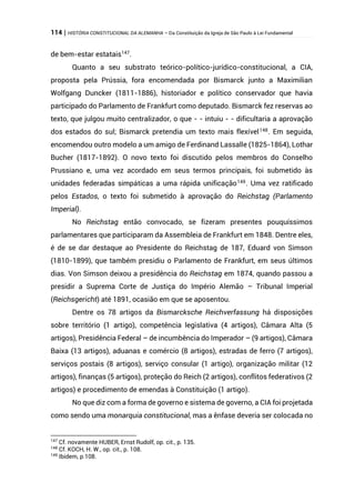 114 | HISTÓRIA CONSTITUCIONAL DA ALEMANHA – Da Constituição da Igreja de São Paulo à Lei Fundamental
de bem-estar estatais147
.
Quanto a seu substrato teórico-político-jurídico-constitucional, a CIA,
proposta pela Prússia, fora encomendada por Bismarck junto a Maximilian
Wolfgang Duncker (1811-1886), historiador e político conservador que havia
participado do Parlamento de Frankfurt como deputado. Bismarck fez reservas ao
texto, que julgou muito centralizador, o que - - intuiu - - dificultaria a aprovação
dos estados do sul; Bismarck pretendia um texto mais flexível148
. Em seguida,
encomendou outro modelo a um amigo de Ferdinand Lassalle (1825-1864), Lothar
Bucher (1817-1892). O novo texto foi discutido pelos membros do Conselho
Prussiano e, uma vez acordado em seus termos principais, foi submetido às
unidades federadas simpáticas a uma rápida unificação149
. Uma vez ratificado
pelos Estados, o texto foi submetido à aprovação do Reichstag (Parlamento
Imperial).
No Reichstag então convocado, se fizeram presentes pouquíssimos
parlamentares que participaram da Assembleia de Frankfurt em 1848. Dentre eles,
é de se dar destaque ao Presidente do Reichstag de 187, Eduard von Simson
(1810-1899), que também presidiu o Parlamento de Frankfurt, em seus últimos
dias. Von Simson deixou a presidência do Reichstag em 1874, quando passou a
presidir a Suprema Corte de Justiça do Império Alemão – Tribunal Imperial
(Reichsgericht) até 1891, ocasião em que se aposentou.
Dentre os 78 artigos da Bismarcksche Reichverfassung há disposições
sobre território (1 artigo), competência legislativa (4 artigos), Câmara Alta (5
artigos), Presidência Federal – de incumbência do Imperador – (9 artigos), Câmara
Baixa (13 artigos), aduanas e comércio (8 artigos), estradas de ferro (7 artigos),
serviços postais (8 artigos), serviço consular (1 artigo), organização militar (12
artigos), finanças (5 artigos), proteção do Reich (2 artigos), conflitos federativos (2
artigos) e procedimento de emendas à Constituição (1 artigo).
No que diz com a forma de governo e sistema de governo, a CIA foi projetada
como sendo uma monarquia constitucional, mas a ênfase deveria ser colocada no
147
Cf. novamente HUBER, Ernst Rudolf, op. cit., p. 135.
148
Cf. KOCH, H. W., op. cit., p. 108.
149
Ibidem, p.108.
 