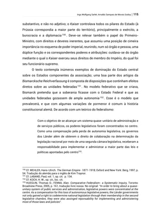 Ingo Wolfgang Sarlet; Arnaldo Sampaio de Morais Godoy | 115
substantivo, e não no adjetivo; o Kaiser controlava todos os pilares do Estado (à
Prússia correspondia a maior parte do território), principalmente o exército, a
burocracia e a diplomacia 150
. Deve-se relevar também o papel do Primeiro-
Ministro, com direitos e deveres inerentes, que assumiu uma posição de cimeira
importância no esquema de poder imperial, reunindo, num só órgão e pessoa, uma
dúplice função e os correspondentes poderes e atribuições: cuidava-se do órgão
mediante o qual o Kaiser exerceu seus direitos de membro do Império, do qual foi
seu funcionário supremo.
O texto contempla inúmeros exemplos de dominação do Estado central
sobre os Estados componentes da associação; uma boa parte dos artigos da
Bismarcksche Reichverfassung é composta de disposições que continham efeitos
diretos sobre as unidades federadas151
. No modelo federativo que se criava,
Bismarck pretendia que a soberania ficasse com o Estado Federal e que as
unidades federadas gozassem de ampla autonomia 152
. Esse é o modelo que
prevalecerá, e que com algumas variações de pormenor é comum à história
constitucional alemã. De acordo com um teórico do federalismo:
Com o objetivo de se alcançar um sistema quase-unitário de administração e
de serviços públicos, os poderes legislativos foram concentrados no centro.
Como uma compensação pela perda de autonomia legislativa, os governos
dos Länder além de obterem o direito de colaboração na determinação da
legislação nacional por meio de uma segunda câmara legislativa, receberam a
responsabilidade para implementar e administrar a maior parte das leis e
políticas apontadas pelo centro153
.
150
Cf. WEHLER, Hans-Ulrich. The German Empire- 1871-1918, Oxford and New York: Berg, 1997, p.
54. Tradução do alemão para o inglês de Kim Traynor.
151
Cf. LABAND, Paul, vol. 1, op. cit. p. 134.
152
Cf. KOCH, H. W., op. cit., loc. cit.
153
HUEGLIN, Thomas O.; FENNA, Alan. Comparative Federalism- a Systematic Inquiry, Toronto:
Broadview Press, 2005, p. 161, tradução livre nossa. No original: “In order to bring about a quase-
unitary system of public services and administration, legislative powers were concentrated at the
centre. As a compensation for this loss of autonomous legislative powers, the Länder governments
not only gained a right to codetermine national legislation through their membership in the second
legislative chambre, they were also assinged reponsability for implementing and administering
most of those laws and policies”.
 