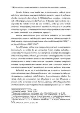 116 | HISTÓRIA CONSTITUCIONAL DA ALEMANHA – Da Constituição da Igreja de São Paulo à Lei Fundamental
Convém destacar, nessa quadra, para se compreender a razão da opção
pela forma federativa de organização do Estado, que antes mesmo da unificação
alemã e mesmo antes da revolução de 1848, já se havia concebido e implantado,
sob a liderança prussiana, uma Confederação de Estados, cuja orientação era a
expressão da vontade comum de seus membros, ainda que uma vontade
minoritária devesse ceder para a vontade majoritária154
. Tratava-se de um Estado
Composto, cuja lógica e caráter essencial decorriam do ajuste de um certo número
de Estados submetidos à um poder estatal superior155
.
Note-se, nesse contexto, que o conceito e preferência por um Estado
Composto já ocorrera na tradição política alemã, ainda no início e nos meados da
Idade Moderna, no contexto dos escritos de Johannes Althusius (1563-1638)156
e
de Samuel Puffendorf (1632-1694)157
.
Para Althusius a política seria, na essência, uma arte de associar pessoas
(consociandi), no sentido de que agregações fossem criadas, cultivadas e
conservadas158
, inclusive em níveis mais complexos, a exemplo de associações
entre unidades políticas. Althusius, que também era um teólogo da então nascente
tradição calvinista, condenava a reclusão e o isolamento (pessoal e político) com
modelos tirados da Bíblia159
, enfatizando que a sociedade civil existe pela própria
natureza, e que justamente essa natureza aponta para a construção política de
mecanismos de associação160
, entre os quais, apontamos, as formas federativas.
Puffendorf, por sua vez, já havia defendido que os monarcas viveriam com
muito mais segurança em Estados politicamente mais complexos, formados por
vários pequenos estados, de modo federativo. Argumentou que os cidadãos dos
vários estados se comunicariam mais dificuldade, e com mais dificuldade se
uniriam contra o monarca comum. Por isso, acentuou o filósofo jusnaturalista
alemão, haveria mais controle político nos estados complexos do que nos estados
154
Cf. LABAND, Paul, vol. 1, op. cit. p. 101.
155
Cf. LABAND, Paul, vol. 1, op. cit. p. 105.
156
Do ponto de vista da síntese biográfica, por todos, STOLLEIS, Michael (dir.), pp. 31-33.
157
Do ponto de vista da síntese biográfica, por todos, STOLLEIS, Michael (dir.), pp. 520-522.
158
Cf. ALTHUSIUS, Johannes. Politics as the Art of Associating. In: KARMIS, Dimitrios; NORMAN,
Wayne. Theories of Federalism- a Reader, New York: Palgrave Macmillan, 2005, p. 27.
159
É o caso de Lucas 1: 18 e 10: 41, Hebreus 11: 38 e Reis 19: 8. Cf. ALTHUSIUS, Johannes, op. cit.,
p. 32.
160
Cf. ALTHUSIUS, Johannes, op. cit., p. 33.
 