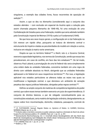 Ingo Wolfgang Sarlet; Arnaldo Sampaio de Morais Godoy | 117
singulares, a exemplo das cidades livres, focos recorrentes de oposição de
sedição161
.
Assim, o que se deu na Alemanha (considerando aqui o conjunto dos
estados alemães – com exclusão em especial da Áustria após a solução pela
assim chamada pequena Alemanha de 1848-49), foi uma evolução de uma
Confederação de Estados para uma Federação, modelo que seria adotado também
pela Constituição Imperial de Weimar (1919) e pela Lei Fundamental (1949).
No que toca aos seus traços gerais, a configuração em si da Federação na
CIA merece um rápido olhar, porquanto se tratava de elemento central e
estruturante do Império e dadas as peculiaridades do modelo em relação a outros,
inclusive em relação à matriz norte-americana.
Dispôs-se que no território federal162
o Reich, isto é, o Governo Central,
exerceria capacidade legislativa, nos termos da Constituição, sendo que essas leis
prevaleceriam, em caso de conflito, em face das leis estaduais163
. De tal modo,
observou Paul Laband, a promulgação de uma lei federal não seria simplesmente
uma ordem dada às unidades federadas, consistiria também em uma regra de
direito com validade absoluta no Reich, obrigando que as unidades federadas
aplicassem a lei federal em seus respectivos territórios164
. Por isso, a legislação
aplicável nos estados particulares se alterava todas as vezes nas quais se
modificasse a legislação central, o que denotava um ambiente de variação
perpétua das regras jurídicas federadas, obrigadas pelas regras centrais165.
Definia-se amplo conjunto de matérias de competência legislativa do poder
central, que sobre esses temas também exerceria um juízo de superintendência. O
conjunto de direitos básicos, a par de relegado conceitualmente para as
constituições estaduais, seria matéria de legislação ordinária, designadamente, as
regras sobre livre movimentação, domicílio, cidadania, passaporte, controle de
161
Cf. PUFFENDORF, Samuel. Regular States vs. Systems of States. In: KARMIS, Dimitrios;
NORMAN, Wayne, op. cit., p. 50.
162
O direito sobre o território consistia no poder soberano, legítimo e ilimitado do Reich de utilizá-
lo para fins de interesse público. Cf. LABAND, Paul, vol. 1, op. cit. p. 291.
163
Bismarcksche Reichverfassung: Art. 2. Innerhalb dieses Bundesgebietes übt das Reich das
Recht der Gesetzgebung nach Maßgabe des Inhalts dieser Verfassung und mit der Wirkung aus,
daß die Reichsgesetze den Landesgesetzen vorgehen.
164
Cf. LABAND, Paul, vol. 1, op. cit. p. 136.
165
Ibidem, p. 183.
 