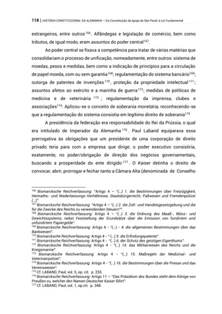118 | HISTÓRIA CONSTITUCIONAL DA ALEMANHA – Da Constituição da Igreja de São Paulo à Lei Fundamental
estrangeiros, entre outros166
. Alfândegas e legislação de comércio, bem como
tributos, de igual modo, eram assuntos do poder central167
.
Ao poder central se fixava a competência para tratar de várias matérias que
consolidariam o processo de unificação, nomeadamente, entre outros: sistema de
moedas, pesos e medidas, bem como a indicação de princípios para a circulação
de papel moeda, com ou sem garantia168
; regulamentação do sistema bancário169
;
outorga de patentes de invenções 170
, proteção da propriedade intelectual171
;
assuntos afetos ao exército e a marinha de guerra172
; medidas de políticas de
medicina e de veterinária 173
; regulamentação da imprensa, clubes e
associações174
. Aplicou-se o conceito de soberania monetária, reconhecendo-se
que a regulamentação do sistema consistia em legítimo direito de soberania175
A presidência da federação era responsabilidade do Rei da Prússia, o qual
era intitulado de Imperador da Alemanha 176 . Paul Laband equiparava essa
prerrogativa às obrigações que um presidente de uma corporação de direito
privado teria para com a empresa que dirige; o poder executivo consistiria,
exatamente, no poder/obrigação de direção dos negócios governamentais,
buscando a prosperidade do ente dirigido 177
. O Kaiser detinha o direito de
convocar, abrir, prorrogar e fechar tanto a Câmara Alta (denominada de Conselho
166
Bismarcksche Reichverfassung: “Artigo 4 – “(…) 1. die Bestimmungen über Freizügigkeit,
Heimaths- und Niederlassungs-Verhältnisse, Staatsbürgerrecht, Paßwesen und Fremdenpolizei
(…)”.
167
Bismarcksche Reichverfassung: “Artigo 4 – “(…) 2. die Zoll- und Handelsgesetzgebung und die
für die Zwecke des Reichs zu verwendenden Steuern””.
168
Bismarcksche Reichverfassung: Artigo 4 – “(…) 3. die Ordnung des Maaß-, Münz- und
Gewichtssystems, nebst Feststellung der Grundsätze über die Emission von fundirtem und
unfundirtem Papiergelde”.
169
Bismarcksche Reichverfassung: Artigo 4 - “(…) - 4. die allgemeinen Bestimmungen über das
Bankwesen”.
170
Bismarcksche Reichverfassung: Artigo 4 - “ (…) 5. die Erfindungspatente”.
171
Bismarcksche Reichverfassung: Artigo 4 - “(…) 6. der Schutz des geistigen Eigenthums”.
172
Bismarcksche Reichverfassung: Artigo 4 - “(…) 14. das Militairwesen des Reichs und die
Kriegsmarine”.
173
Bismarcksche Reichverfassung: Artigo 4 - “(…) 15. Maßregeln der Medizinal- und
Veterinairpolizei”.
174
Bismarcksche Reichverfassung: Artigo 4 - “(…) 16. die Bestimmungen über die Presse und das
Vereinswesen”.
175
Cf. LABAND, Paul, vol. 5, op. cit. p. 255.
176
Bismarcksche Reichverfassung: Artigo 11 – “Das Präsidium des Bundes steht dem Könige von
Preußen zu, welcher den Namen Deutscher Kaiser führt”.
177
Cf. LABAND, Paul, vol. 1, op.cit. p. 348.
 