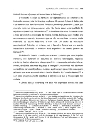 Ingo Wolfgang Sarlet; Arnaldo Sampaio de Morais Godoy | 119
Federal, Bundesrat) quanto a Câmara Baixa (o Reichtag)178
.
O Conselho Federal era formado por representantes dos membros da
Federação, com um total de 58 votos, sendo que 17 eram da Prússia, 6 da Bavária
e os restantes das demais unidades federadas; Hamburgo, Bremen e Lübeck, por
exemplo, contavam com apenas um voto. Não havia, assim, uma igualdade de
representação entre os vários estados179
. Laband considerava o Bundesrat como
a mais característica instituição do Império Alemão. Escreveu que o modelo era
recorrentemente atacado justamente porque não se conciliava com uma teoria
tradicional do estado federativo, e nem com um clichê de monarquia
constitucional. Entendia, no entanto, que o Conselho Federal era um arranjo
institucional audacioso, a invenção mais engenhosa do talento político de
Bismarck180
.
No Conselho haveria comitês permanentes, composto por seus próprios
membros, que tratariam de assuntos do exército, fortificações, negócios
marítimos, direitos aduaneiros, tributos, comércio, comunicação, estradas de ferro,
correio, telégrafos, assuntos da justiça e finanças181
. Os comitês não detinham
competência para decidir sobre as matérias que tratavam; os comitês preparavam
relatórios que eram encaminhados à Sessão Plenária do Conselho Federal182
, e
com esse encaminhamento esgotava a competência que a Constituição lhe
atribuía.
A Câmara Baixa, o Reichstag, com seus 400 deputados eleitos pelo voto
178
Bismarcksche Reichverfassung: Artigo 12 – “Dem Kaiser steht es zu, den Bundesrath und den
Reichstag zu berufen zu eröffnen, zu vertagen und zu schließen”.
179
Bismarcksche Reichverfassung: Artigo 6 – “ Der Bundesrath besteht aus den Vertretern der
Mitglieder des Bundes, unter welchen die Stimmführung sich in der Weise vertheilt, daß Preußen
mit den ehemaligen Stimmen von Hannover, Kurhessen, Holstein, Nassau und Frankfurt 17
Stimmen führt, Bayern 6, Sachsen 4, Württemberg 4, Baden 3, Hessen 3, Mecklenburg-Schwerin 2,
Sachsen-Weimar 1, Mecklenburg-Strelitz 1, Oldenburg 1, Braunschweig 2, Sachsen-Meiningen 1,
Sachsen-Altenburg 1, Sachsen-Koburg-Gotha 1, Anhalt 1, Schwarzburg-Rudolstadt 1,
Schwarzburg-Sondershausen 1, Waldeck 1, Reuß älterer Linie 1, Reuß jüngerer Linie 1,
Schaumburg-Lippe 1, Lippe 1, Lübeck 1, Bremen 1, Hamburg 1, zusammen 58 Stimmen“.
180
Cf. LABAND, Paul, vol. 1, op. cit. p. 352.
181
Bismarcksche Reichverfassung: Artigo 8 – “Der Bundesrath bildet aus seiner Mitte dauernde
Ausschüsse: 1. für das Landheer und die Festungen; 2. für das Seewesen; 3. für Zoll- und
Steuerwesen; 4. für Handel und Verkehr; 5. für Eisenbahnen, Post und Telegraphen; 6. für
Justizwesen; 7. für Rechnungswesen”.
182
Cf. LABAND, Paul, vol. 1, op. cit. p. 425.
 