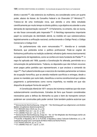 120 | HISTÓRIA CONSTITUCIONAL DA ALEMANHA – Da Constituição da Igreja de São Paulo à Lei Fundamental
direto e secreto183
, não extensivo às mulheres, era considerado como um quarto
poder, abaixo do Kaiser, do Conselho Federal e do Chanceler (1º Ministro)184
.
Tratava-se de uma instituição nova, que atendia a uma ideia estudada
cientificamente por muito tempo no direito público, cuja objetivo era atender a uma
demanda de representação nacional185
. O Parlamento, no entanto, não se reunia,
se não fosse convocado pelo Imperador186
. O Reichtag representou importante
papel na construção da identidade alemã, na medida em que substancializou
legislativamente a unificação nacional, confeccionando o Código Penal, o Código
Comercial e o Código Civil.
Os parlamentares não eram remunerados 187
. Atendia-se à vontade
Bismarck, que pretendia evitar o político profissional. Pode-se cogitar de
fortíssima justificativa na tradição ocidental, refratária (pelo menos teoricamente)
ao pagamento de legisladores, como se confere em texto fundante de Platão188. A
regra foi aplicada até 1906, quando a Constituição foi alterada, permitindo-se a
remuneração de parlamentares. Todavia, os deputados que não tinham recursos
eram pagos pelos partidos que representavam, o que anulava o comando da
regra189
. Paul Laband entendia que o exercício do mandato parlamentar se tratava
de ocupação honorífica, que se atendia mediante sacrifícios e entregas, desde a
posse no mandato; por outro lado, classificou a norma constitucional que vedava
pagamento a parlamentares como norma imperfeita, na medida em que não
dispunha de qualquer forma de sanção190.
A Constituição Alemã de 1871 versava de inúmeras matérias que não eram
substancialmente constitucionais. Estradas de ferro que fossem consideradas
necessárias para a defesa da Alemanha ou para o bem do transporte comum
poderiam ser construídas pelo poder central. Este também poderia autorizar que
183
Bismarcksche Reichverfassung: Artigo 20 – “Der Reichstag geht aus allgemeinen und direkten
Wahlen mit geheimer Abstimmung hervor”.
184
Cf. WEHLER, Hans-Ulrich, op. cit., p. 53.
185
Cf. LABAND, Paul, vol. 1, op. cit. p. 437.
186
Cf. LABAND, Paul, vol. 1, op. cit. p. 510.
187
Bismarcksche Reichverfassung: Artigo 32 - “Art. 32 “Die Mitglieder des Reichstages dürfen als
solche keine Besoldung oder Entschädigung beziehen”.
188
PLATÃO. A República, 347, b. In: PLATÃO. A República, Lisboa: Calouste Gulbenkian, s.d., p. 38.
Tradução do grego para o português de Maria Helena da Rocha Pereira.
189
Cf. HUCKO, Elmar M., op. cit., p. 34.
190
Cf. LABAND, Paul, vol. 1, op.cit. p. 537.
 