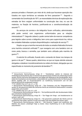 Ingo Wolfgang Sarlet; Arnaldo Sampaio de Morais Godoy | 121
pessoas privadas o fizessem, por meio de lei, ainda que houvesse oposição dos
Estados em cujos territórios as estradas de ferro passariam 191
. Segundo o
comentador da Constituição de 1871, as necessidades técnicas de exploração das
estradas de ferro exigiam uniformidade na construção das vias, no uso de
materiais, na fixação de horários, justificando-se a constitucionalização do
assunto192
.
Os serviços de correios e de telégrafos foram unificados, administrados
pelo poder central, com organismos uniformizados para as relações
interestaduais193
. Segundo Laband, o poder central além de reservar competência
para legislar sobre correio e telégrafos, bem como para supervisioná-los, retirou
das unidades federadas a própria disponibilização e realização do serviço194
.
Dispôs-se que a marinha mercante de todos os estados federados formaria
uma marinha comercial unificada195, que navegaria com uma bandeira com as
cores preta, branca e vermelha, que também seria utilizada pela marinha de
guerra196
.
O exército foi unificado, ficando sob o comando do Kaiser nos tempos de
guerra e de paz197
. Nesse quadro, determinou-se que as tropas alemãs estavam
obrigadas a obedecer incondicionalmente às ordens do Kaiser, obrigação que era
especificada no momento de juramento da bandeira198
.
191
Bismarcksche Reichverfassung: Artigo 41 – “Eisenbahnen, welche im Interesse der
Vertheidigung Deutschlands oder im Interesse des gemeinsamen Verkehrs für nothwendig erachtet
werden, können kraft eines Reichsgesetzes auch gegen den Widerspruch der Bundesglieder, deren
Gebiet die Eisenbahnen durchschneiden, unbeschadet der Landeshoheitsrechte, für Rechnung des
Reichs angelegt oder an Privatunternehmer zur Ausführung konzessionirt und mit dem
Expropriationsrechte ausgestattet warden”.
192
Cf. LABAND, Paul, vol. 5, op. cit. p. 166.
193
Bismarcksche Reichverfassung: Artigo 48 – “Das Postwesen und das Telegraphenwesen
werden für das gesammte Gebiet des Deutschen Reichs als einheitliche Staatsverkehrs-Anstalten
eingerichtet und verwaltet”.
194
Cf. LABAND, Paul, vol. 5, op. cit. p. 65.
195
Bismarcksche Reichverfassung: Artigo 54 – “Die Kauffahrteischiffe aller Bundesstaaten bilden
eine einheitliche Handelsmarine”.
196
Bismarcksche Reichverfassung: Artigo 55 – “Die Flagge der Kriegs- und Handelsmarine ist
schwarz-weiß-roth”.
197
Bismarcksche Reichverfassung: Artigo 63 – “Die gesammte Landmacht des Reichs wird ein
einheitliches Heer bilden, welches in Krieg und Frieden unter dem Befehle des Kaisers steht”.
198
Bismarcksche Reichverfassung: Artigo 64 – “Alle Deutsche Truppen sind verpflichtet, den
Befehlen des Kaisers unbedingte Folge zu leisten. Diese Verpflichtung ist in den Fahneneid
aufzunehmen”.
 