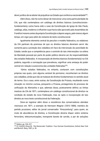 Ingo Wolfgang Sarlet; Arnaldo Sampaio de Morais Godoy | 123
dever jurídico de se abster de prejudicar ao Estado que conferia a nacionalidade202
.
Além disso, não há como deixar de mencionar uma outra particularidade da
CIA, que não contemplava um catálogo de direitos básicos (constitucionais-
fundamentais), como havia sido o caso da Constituição da Igreja de São Paulo,
catálogo, aliás, moderno e influente e que havia sido aprovado pela Assembleia de
Frankfurt mesmo antes da própria Constituição e depois seguiu, pelo menos algum
tempo, em vigor para além do restante do texto constitucional.
Igualmente elemento central do peculiar e modelo federativo, os redatores
da CIA partiram da premissa de que os direitos básicos deveriam servir tão
somente para a proteção dos cidadãos em face da intervenção da autoridade do
Estado, sendo que a competência para o controle de tais intervenções na esfera
da liberdade pessoal por parte do poder público deveria ser da responsabilidade
dos estados federados. A incorporação de direitos básicos (fundamentais) na CIA
poderia, segundo a concepção que prevaleceu, significar uma ameaça do poder
central em relação à autonomia das unidades federadas203
.
Vários estados federados, no entanto, contavam com constituições
próprias nas quais, com alguma variável de pormenor, reconheciam-se direitos
aos cidadãos, ainda que não se tratasse de direitos fundamentais no sentido atual
do termo. Era o caso, entre outras, da Constituição da Prússia, resultando numa
situação no mínimo curiosa, porquanto a Prússia, protagonista do processo de
unificação da Alemanha e que, ademais disso, praticamente definiu as linhas
mestras da CIA de 1871, contemplava um catálogo constitucional de direitos na
condição de estado da nova Federação, mas se opôs à incorporação de tais
direitos ao novo texto constitucional da Federação.
Deve-se registrar além disso a resistência dos conservadores alemães
vitoriosos em 1871, a exemplo de Hermann Wagner (1815-1889), membro do
partido prussiano, editor do jornal conservador “Kreuzzeitung”, para quem, ao
invés de abundância de direitos, a Constituição deveria dispor sobre sistema
ferroviário, telecomunicações, transporte barato de carvão, a par de soluções
202
Ibidem, pp. 226-227.
203
Cf. HUCKO, Elmar M.. The Democratic Tradition- Four German Constitutions, Oxford, New York
and Munich: Berg, 1987, p. 36.
 